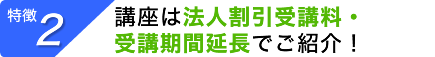 【特徴２】 講座は法人割引受講料・受講期間延長でご紹介！