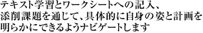 テキスト学習とワークシートへの記入、添削課題を通じて、具体的に自身の姿と計画を明らかにできるようナビゲートします