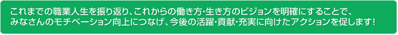 これまでの職業人生を振り返り、これからの働き方・生き方のビジョンを明確にすることで、みなさんのモチベーション向上につなげ、今後の活躍・貢献・充実に向けたアクションを促します！